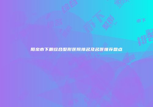 阳泉市下眼综合整形医院排名及名医推荐盘点