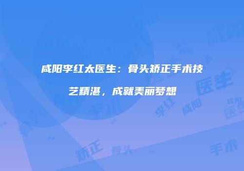 咸阳李红太医生：骨头矫正手术技艺精湛，成就美丽梦想