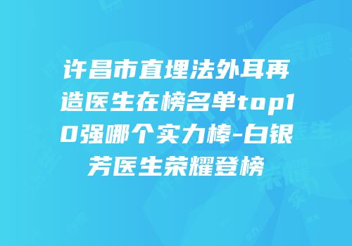 许昌市直埋法外耳再造医生在榜名单top10强哪个实力棒-白银芳医生荣耀登榜