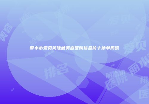 丽水市爱贝芙除皱美容医院排名前十榜单揭晓