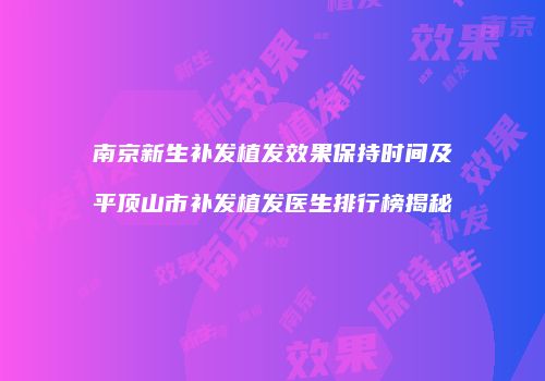 南京新生补发植发效果保持时间及平顶山市补发植发医生排行榜揭秘