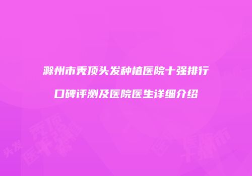 滁州市秃顶头发种植医院十强排行口碑评测及医院医生详细介绍