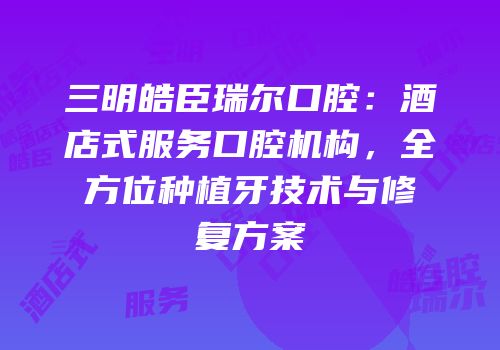 三明皓臣瑞尔口腔：酒店式服务口腔机构，全方位种植牙技术与修复方案