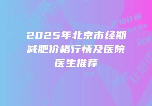 2025年北京市经期减肥价格行情及医院医生推荐