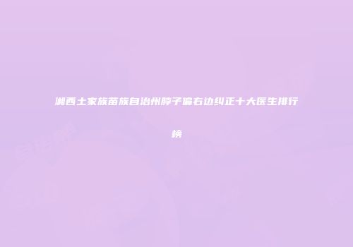 湘西土家族苗族自治州脖子偏右边纠正十大医生排行榜
