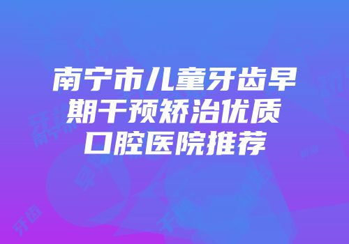 南宁市儿童牙齿早期干预矫治优质口腔医院推荐