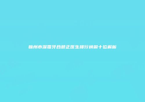 锦州市深覆牙合矫正医生排行榜前十位解析