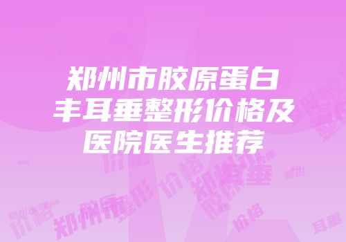 郑州市胶原蛋白丰耳垂整形价格及医院医生推荐