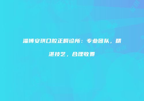 淄博安琪口腔正畸诊所：专业团队，精湛技艺，合理收费