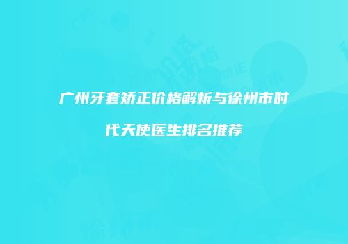 广州牙套矫正价格解析与徐州市时代天使医生排名推荐