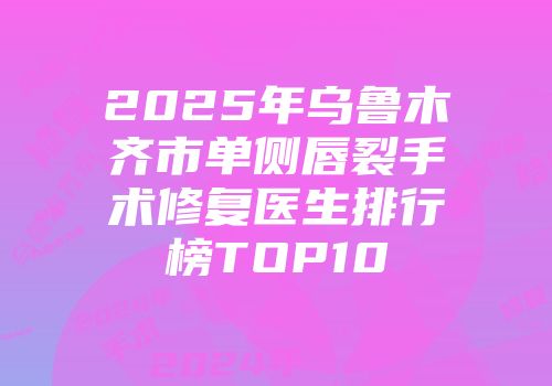 2025年乌鲁木齐市单侧唇裂手术修复医生排行榜TOP10