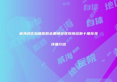 威海地区自体脂肪去眉间纹医院排名前十推荐及详细介绍