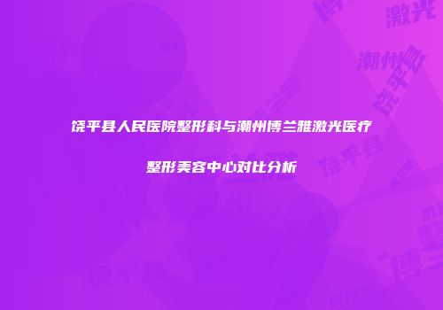饶平县人民医院整形科与潮州博兰雅激光医疗整形美容中心对比分析