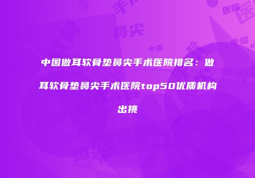 中国做耳软骨垫鼻尖手术医院排名：做耳软骨垫鼻尖手术医院top50优质机构出挑