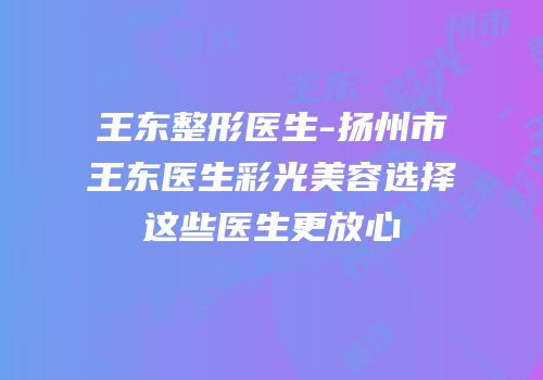 王东整形医生-扬州市王东医生彩光美容选择这些医生更放心