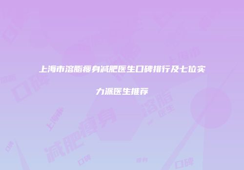 上海市溶脂瘦身减肥医生口碑排行及七位实力派医生推荐