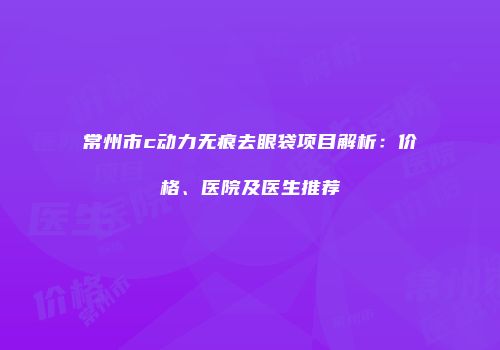 常州市c动力无痕去眼袋项目解析：价格、医院及医生推荐