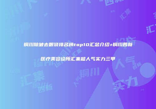 铜川除皱去眼袋排名榜top10汇总介绍+铜川四新医疗美容诊所汇集超人气实力三甲