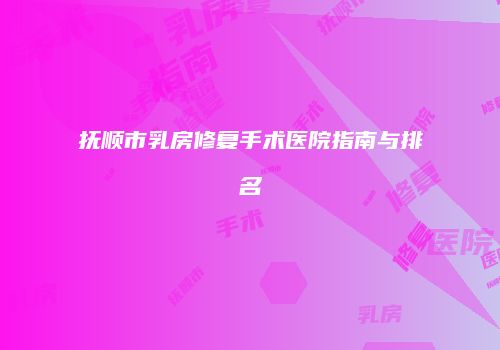 抚顺市乳房修复手术医院指南与排名