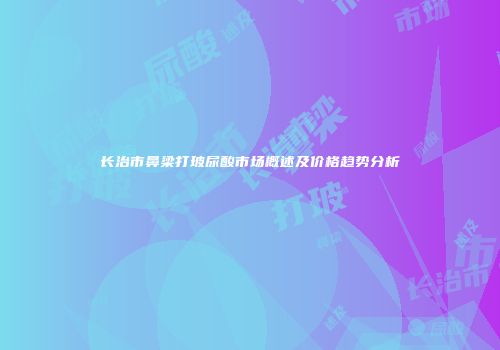 长治市鼻梁打玻尿酸市场概述及价格趋势分析