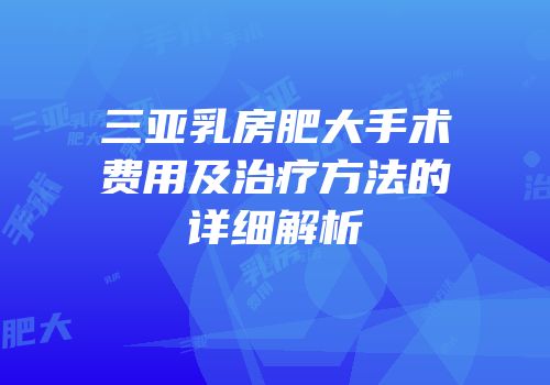 三亚乳房肥大手术费用及治疗方法的详细解析