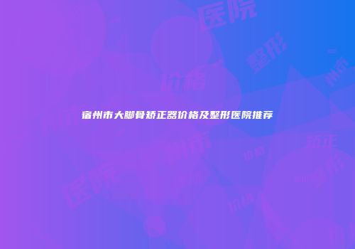 宿州市大脚骨矫正器价格及整形医院推荐