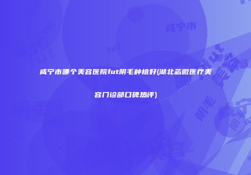 咸宁市哪个美容医院fut阴毛种植好(湖北芯微医疗美容门诊部口碑热评)