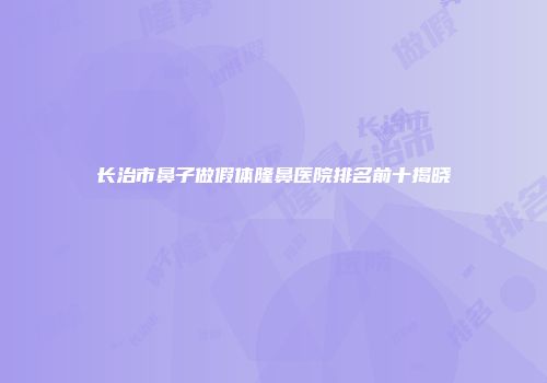 长治市鼻子做假体隆鼻医院排名前十揭晓