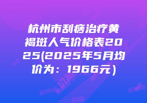 杭州市刮痧治疗黄褐斑人气价格表2025(2025年5月均价为：1966元）