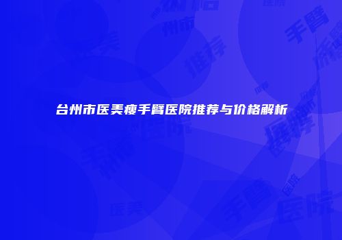 台州市医美瘦手臂医院推荐与价格解析