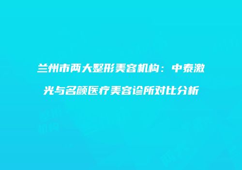 兰州市两大整形美容机构：中泰激光与名颜医疗美容诊所对比分析