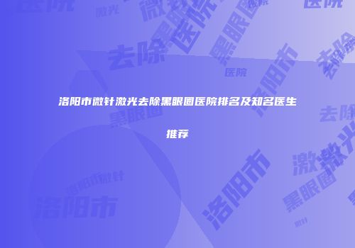 洛阳市微针激光去除黑眼圈医院排名及知名医生推荐
