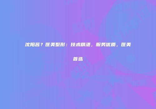 沈阳茗？医美整形：技术精湛，服务优质，医美首选