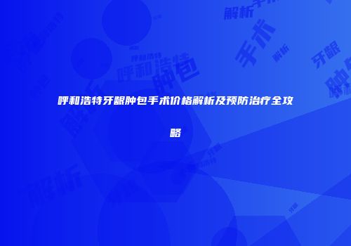 呼和浩特牙龈肿包手术价格解析及预防治疗全攻略