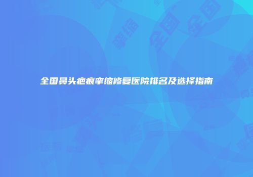 全国鼻头疤痕挛缩修复医院排名及选择指南