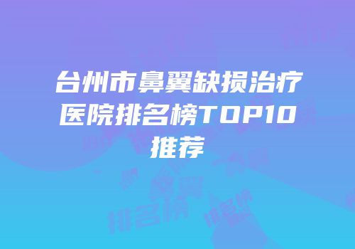 台州市鼻翼缺损治疗医院排名榜TOP10推荐