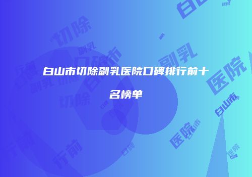 白山市切除副乳医院口碑排行前十名榜单