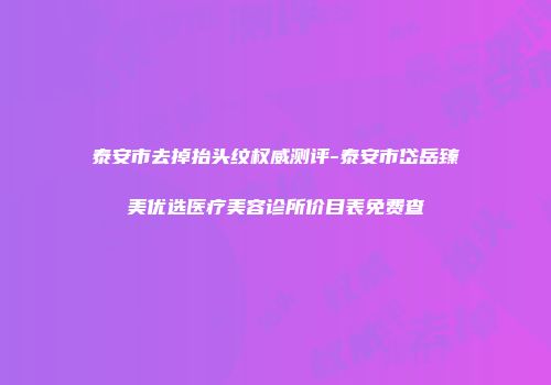 泰安市去掉抬头纹权威测评-泰安市岱岳臻美优选医疗美容诊所价目表免费查