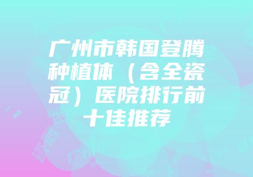 广州市韩国登腾种植体（含全瓷冠）医院排行前十佳推荐