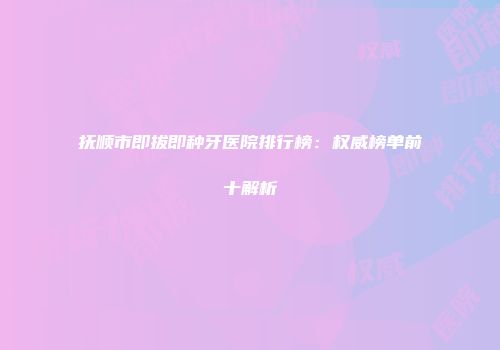 抚顺市即拔即种牙医院排行榜：权威榜单前十解析