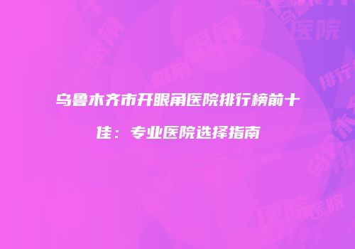 乌鲁木齐市开眼角医院排行榜前十佳：专业医院选择指南