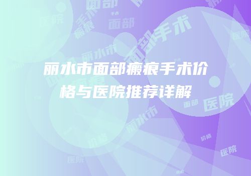 丽水市面部瘢痕手术价格与医院推荐详解