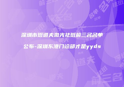 深圳市斑道夫激光祛斑前三名名单公布-深圳东港门诊部才是yyds