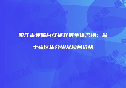 阳江市埋蛋白线提升医生排名榜：前十强医生介绍及项目价格