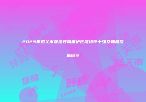 2025年韶关市舒适牙周维护医院排行十强及知名医生推荐