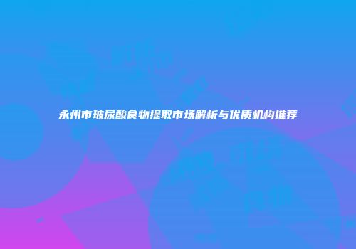 永州市玻尿酸食物提取市场解析与优质机构推荐
