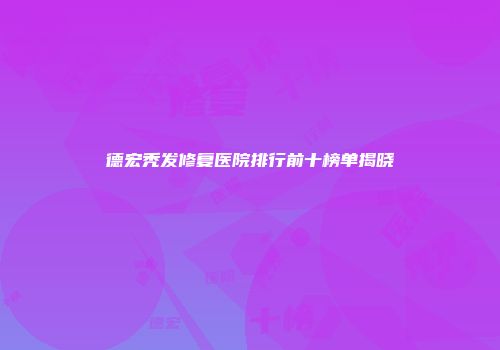德宏秃发修复医院排行前十榜单揭晓