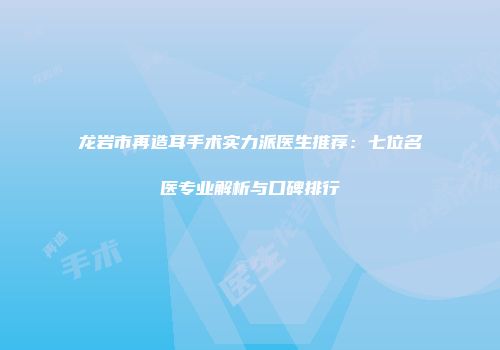 龙岩市再造耳手术实力派医生推荐：七位名医专业解析与口碑排行