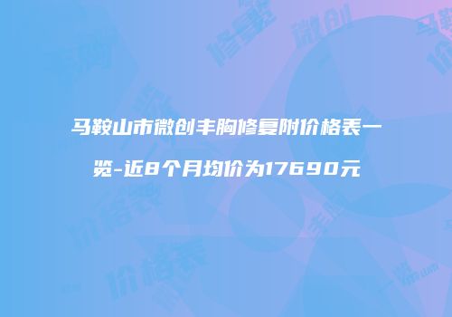 马鞍山市微创丰胸修复附价格表一览-近8个月均价为17690元
