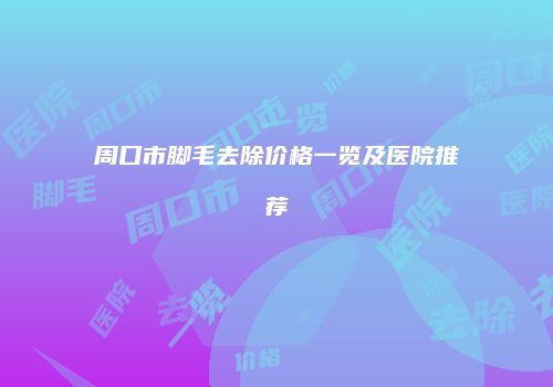周口市脚毛去除价格一览及医院推荐